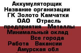 Аккумуляторщик › Название организации ­ ГК Золото Камчатки, ОАО › Отрасль предприятия ­ Металлы › Минимальный оклад ­ 22 500 - Все города Работа » Вакансии   . Амурская обл.,Архаринский р-н